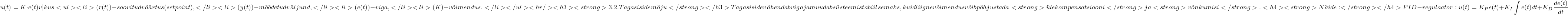 \[u(t) = K \cdot e(t)v] kus <ul> <li> (r(t)) - soovitud väärtus (setpoint), </li> <li> (y(t)) - mõõdetud väljund, </li> <li> (e(t)) - viga, </li> <li> (K) - võimendus. </li> </ul> <hr /> <h3><strong>3.2. Tagasiside mõju</strong></h3> Tagasiside vähendab viga ja muudab süsteemi stabiilsemaks, kuid liigne võimendus võib põhjustada <strong>ülekompensatsiooni</strong>ja <strong>võnkumisi</strong>. <h4><strong>Näide:</strong></h4> PID-regulaator:\[u(t) = K_P e(t) + K_I \int e(t)dt + K_D \frac{de(t)}{dt}\]